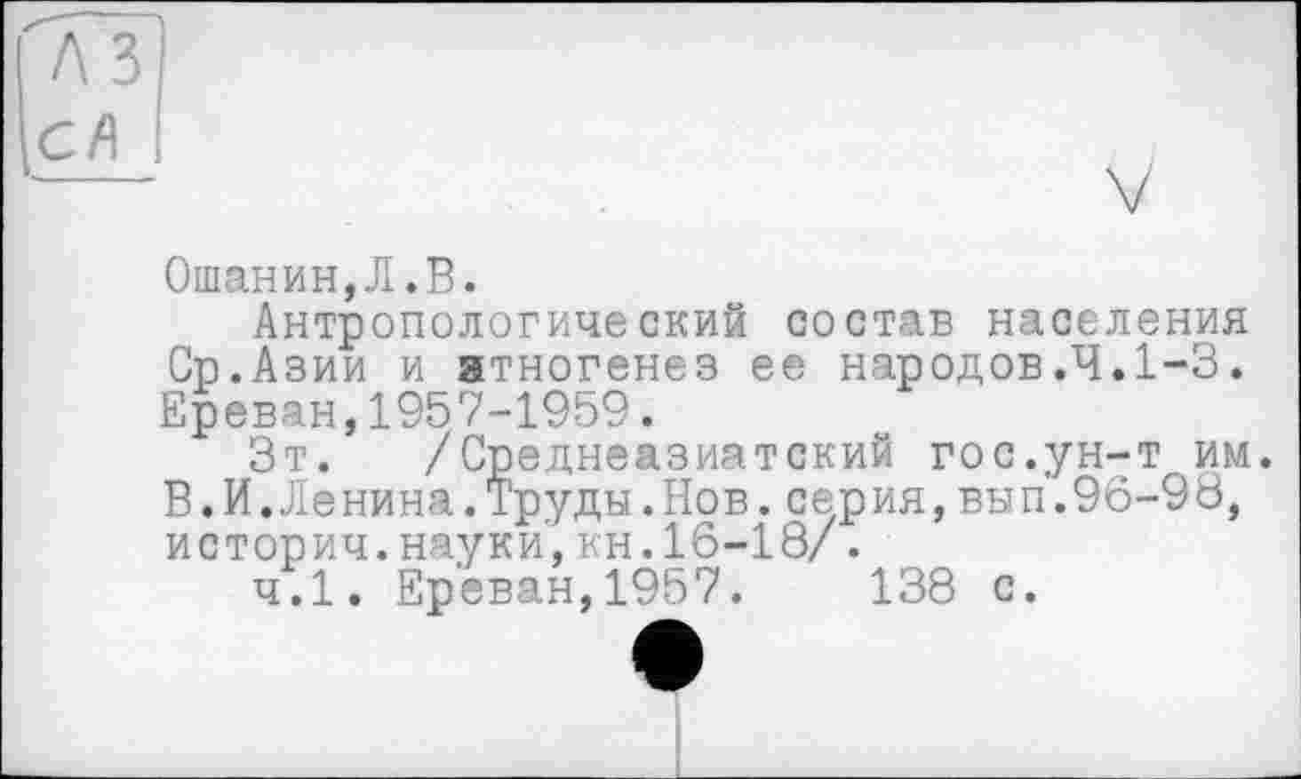﻿Ошанин,Л.В.
Антропологический состав населения Ср.Азии и этногенез ее народов.Ч.1-3. Ереван,1957-1959.
Зт. /Среднеазиатский гос.ун-т им. В.И.Ленина.Труды.Нов.серия,вып.96-93, историч.науки,кн.16-18/.
ч.1. Ереван,1957.	138 с.